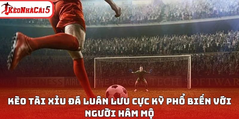 Kèo tài xỉu đá luân lưu cực kỳ phổ biến với người hâm mộ