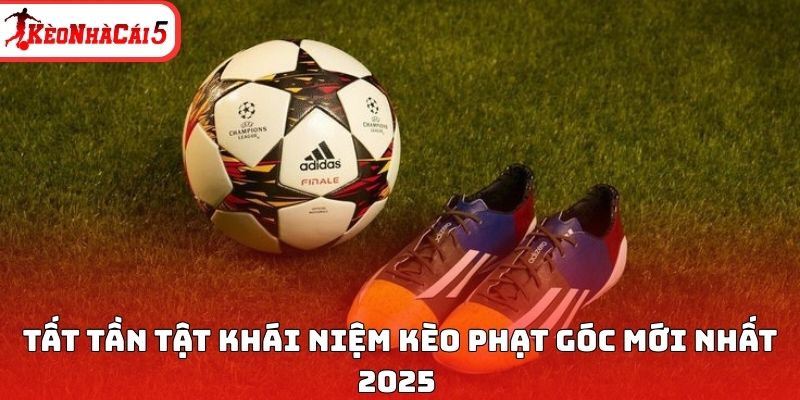 Tất tần tật khái niệm kèo phạt góc mới nhất 2025 