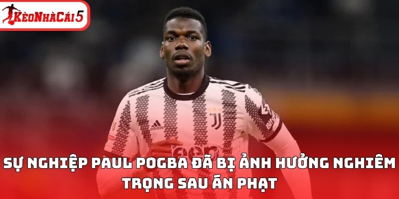 Sự nghiệp Paul Pogba đã bị ảnh hưởng rất nghiêm trọng sau án phạt